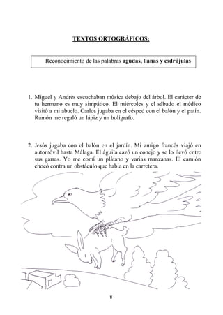 8
TEXTOS ORTOGRÁFICOS:
1. Miguel y Andrés escuchaban música debajo del árbol. El carácter de
tu hermano es muy simpático. El miércoles y el sábado el médico
visitó a mi abuelo. Carlos jugaba en el césped con el balón y el patín.
Ramón me regaló un lápiz y un bolígrafo.
2. Jesús jugaba con el balón en el jardín. Mi amigo francés viajó en
automóvil hasta Málaga. El águila cazó un conejo y se lo llevó entre
sus garras. Yo me comí un plátano y varias manzanas. El camión
chocó contra un obstáculo que había en la carretera.
Reconocimiento de las palabras agudas, llanas y esdrújulas
 