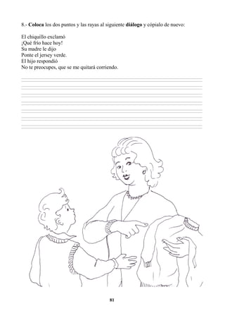 81
8.- Coloca los dos puntos y las rayas al siguiente diálogo y cópialo de nuevo:
El chiquillo exclamó
¡Qué frío hace hoy!
Su madre le dijo
Ponte el jersey verde.
El hijo respondió
No te preocupes, que se me quitará corriendo.
________________________________________________________________________________________________________________________________________________________________
________________________________________________________________________________________________________________________________________________________________
________________________________________________________________________________________________________________________________________________________________
________________________________________________________________________________________________________________________________________________________________
________________________________________________________________________________________________________________________________________________________________
________________________________________________________________________________________________________________________________________________________________
________________________________________________________________________________________________________________________________________________________________
________________________________________________________________________________________________________________________________________________________________
________________________________________________________________________________________________________________________________________________________________
________________________________________________________________________________________________________________________________________________________________
________________________________________________________________________________________________________________________________________________________________
________________________________________________________________________________________________________________________________________________________________
________________________________________________________________________________________________________________________________________________________________
________________________________________________________________________________________________________________________________________________________________
 