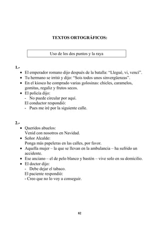 82
TEXTOS ORTOGRÁFICOS:
1.-
• El emperador romano dijo después de la batalla: “Llegué, vi, vencí”.
• Tu hermano se irritó y dijo: “Sois todos unos sinvergüenzas”.
• En el kiosco he comprado varias golosinas: chicles, caramelos,
gomitas, regaliz y frutos secos.
• El policía dijo:
- No puede circular por aquí.
El conductor respondió:
- Pues me iré por la siguiente calle.
2.-
• Queridos abuelos:
Venid con nosotros en Navidad.
• Señor Alcalde:
Ponga más papeleras en las calles, por favor.
• Aquella mujer – la que se llevan en la ambulancia – ha sufrido un
accidente.
• Ese anciano – el de pelo blanco y bastón – vive solo en su domicilio.
• El doctor dijo:
- Debe dejar el tabaco.
El paciente respondió:
- Creo que no lo voy a conseguir.
Uso de los dos puntos y la raya
 