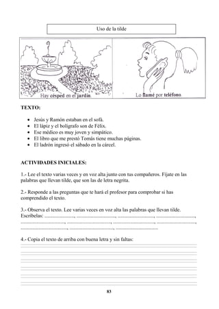 83
TEXTO:
• Jesús y Ramón estaban en el sofá.
• El lápiz y el bolígrafo son de Félix.
• Ese médico es muy joven y simpático.
• El libro que me prestó Tomás tiene muchas páginas.
• El ladrón ingresó el sábado en la cárcel.
ACTIVIDADES INICIALES:
1.- Lee el texto varias veces y en voz alta junto con tus compañeros. Fíjate en las
palabras que llevan tilde, que son las de letra negrita.
2.- Responde a las preguntas que te hará el profesor para comprobar si has
comprendido el texto.
3.- Observa el texto. Lee varias veces en voz alta las palabras que llevan tilde.
Escríbelas: ......................., .............................., ............................, ..............................,
.................................., .................................., ................................, ..............................,
...................................., .................................., .................................
4.- Copia el texto de arriba con buena letra y sin faltas:
________________________________________________________________________________________________________________________________________________________________
________________________________________________________________________________________________________________________________________________________________
________________________________________________________________________________________________________________________________________________________________
________________________________________________________________________________________________________________________________________________________________
________________________________________________________________________________________________________________________________________________________________
________________________________________________________________________________________________________________________________________________________________
________________________________________________________________________________________________________________________________________________________________
________________________________________________________________________________________________________________________________________________________________
________________________________________________________________________________________________________________________________________________________________
________________________________________________________________________________________________________________________________________________________________
________________________________________________________________________________________________________________________________________________________________
________________________________________________________________________________________________________________________________________________________________
Uso de la tilde
 