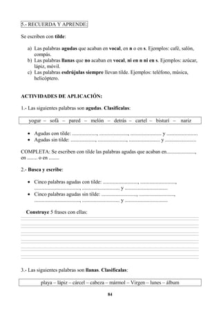 84
5.- RECUERDA Y APRENDE:
Se escriben con tilde:
a) Las palabras agudas que acaban en vocal, en n o en s. Ejemplos: café, salón,
compás.
b) Las palabras llanas que no acaban en vocal, ni en n ni en s. Ejemplos: azúcar,
lápiz, móvil.
c) Las palabras esdrújulas siempre llevan tilde. Ejemplos: teléfono, música,
helicóptero.
ACTIVIDADES DE APLICACIÓN:
1.- Las siguientes palabras son agudas. Clasifícalas:
yogur – sofá – pared – melón – detrás – cartel – bisturí – nariz
• Agudas con tilde: ..................., ......................, ........................ y ........................
• Agudas sin tilde: ..................., ......................, ........................ y ........................
COMPLETA: Se escriben con tilde las palabras agudas que acaban en......................,
en ........ o en ........
2.- Busca y escribe:
• Cinco palabras agudas con tilde: ..........................., ...........................,
..................................., ............................. y .................................
• Cinco palabras agudas sin tilde: ..........................., ...........................,
..................................., ............................. y .................................
Construye 5 frases con ellas:
________________________________________________________________________________________________________________________________________________________________
________________________________________________________________________________________________________________________________________________________________
________________________________________________________________________________________________________________________________________________________________
________________________________________________________________________________________________________________________________________________________________
________________________________________________________________________________________________________________________________________________________________
________________________________________________________________________________________________________________________________________________________________
________________________________________________________________________________________________________________________________________________________________
________________________________________________________________________________________________________________________________________________________________
________________________________________________________________________________________________________________________________________________________________
________________________________________________________________________________________________________________________________________________________________
________________________________________________________________________________________________________________________________________________________________
________________________________________________________________________________________________________________________________________________________________
3.- Las siguientes palabras son llanas. Clasifícalas:
playa – lápiz – cárcel – cabeza – mármol – Virgen – lunes – álbum
 