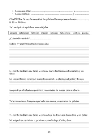 85
• Llanas con tilde: ......................, ........................, ...................... y .......................
• Llanas sin tilde: ......................, ........................, ...................... y ........................
COMPLETA: Se escriben con tilde las palabras llanas que no acaban en ...................,
ni en ..... ni en .....
5.- Las siguientes palabras son esdrújulas:
cáscara – relámpago – teléfono – médico – sábanas – helicóptero – tómbola - página
¿Cuándo llevan tilde? ....................................
ELIGE 5 y escribe una frase con cada una:
________________________________________________________________________________________________________________________________________________________________
________________________________________________________________________________________________________________________________________________________________
________________________________________________________________________________________________________________________________________________________________
________________________________________________________________________________________________________________________________________________________________
________________________________________________________________________________________________________________________________________________________________
________________________________________________________________________________________________________________________________________________________________
________________________________________________________________________________________________________________________________________________________________
________________________________________________________________________________________________________________________________________________________________
________________________________________________________________________________________________________________________________________________________________
________________________________________________________________________________________________________________________________________________________________
________________________________________________________________________________________________________________________________________________________________
________________________________________________________________________________________________________________________________________________________________
6.- Escribe las tildes que faltan y copia de nuevo las frases con buena letra y sin
faltas:
Mi vecino Ramon compro el miercoles un arbol, lo planto en el jardin y lo rego.
________________________________________________________________________________________________________________________________________________________________
________________________________________________________________________________________________________________________________________________________________
________________________________________________________________________________________________________________________________________________________________
________________________________________________________________________________________________________________________________________________________________
Joaquin trajo el sabado un periodico y una revista de musica para su abuelo.
________________________________________________________________________________________________________________________________________________________________
________________________________________________________________________________________________________________________________________________________________
________________________________________________________________________________________________________________________________________________________________
________________________________________________________________________________________________________________________________________________________________
Tu hermano Jesus desayuno ayer leche con azucar y un monton de galletas.
________________________________________________________________________________________________________________________________________________________________
________________________________________________________________________________________________________________________________________________________________
________________________________________________________________________________________________________________________________________________________________
________________________________________________________________________________________________________________________________________________________________
7.- Escribe las tildes que faltan y copia debajo las frases con buena letra y sin faltas:
Mi amigo frances visitara el proximo verano Malaga, Cadiz y Jaen.
________________________________________________________________________________________________________________________________________________________________
________________________________________________________________________________________________________________________________________________________________
________________________________________________________________________________________________________________________________________________________________
________________________________________________________________________________________________________________________________________________________________
 