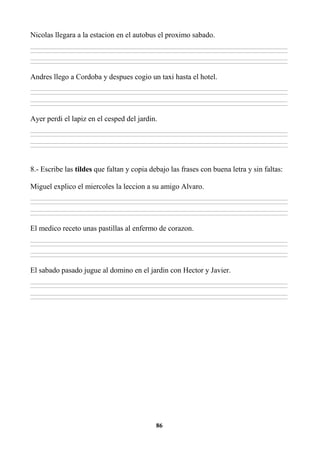 86
Nicolas llegara a la estacion en el autobus el proximo sabado.
________________________________________________________________________________________________________________________________________________________________
________________________________________________________________________________________________________________________________________________________________
________________________________________________________________________________________________________________________________________________________________
________________________________________________________________________________________________________________________________________________________________
Andres llego a Cordoba y despues cogio un taxi hasta el hotel.
________________________________________________________________________________________________________________________________________________________________
________________________________________________________________________________________________________________________________________________________________
________________________________________________________________________________________________________________________________________________________________
________________________________________________________________________________________________________________________________________________________________
Ayer perdi el lapiz en el cesped del jardin.
________________________________________________________________________________________________________________________________________________________________
________________________________________________________________________________________________________________________________________________________________
________________________________________________________________________________________________________________________________________________________________
________________________________________________________________________________________________________________________________________________________________
8.- Escribe las tildes que faltan y copia debajo las frases con buena letra y sin faltas:
Miguel explico el miercoles la leccion a su amigo Alvaro.
________________________________________________________________________________________________________________________________________________________________
________________________________________________________________________________________________________________________________________________________________
________________________________________________________________________________________________________________________________________________________________
________________________________________________________________________________________________________________________________________________________________
El medico receto unas pastillas al enfermo de corazon.
________________________________________________________________________________________________________________________________________________________________
________________________________________________________________________________________________________________________________________________________________
________________________________________________________________________________________________________________________________________________________________
________________________________________________________________________________________________________________________________________________________________
El sabado pasado jugue al domino en el jardin con Hector y Javier.
________________________________________________________________________________________________________________________________________________________________
________________________________________________________________________________________________________________________________________________________________
________________________________________________________________________________________________________________________________________________________________
________________________________________________________________________________________________________________________________________________________________
 
