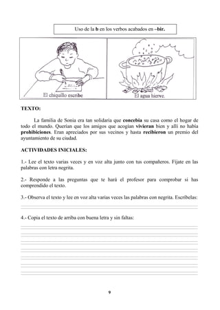 9
TEXTO:
La familia de Sonia era tan solidaria que concebía su casa como el hogar de
todo el mundo. Querían que los amigos que acogían vivieran bien y allí no había
prohibiciones. Eran apreciados por sus vecinos y hasta recibieron un premio del
ayuntamiento de su ciudad.
ACTIVIDADES INICIALES:
1.- Lee el texto varias veces y en voz alta junto con tus compañeros. Fíjate en las
palabras con letra negrita.
2.- Responde a las preguntas que te hará el profesor para comprobar si has
comprendido el texto.
3.- Observa el texto y lee en voz alta varias veces las palabras con negrita. Escríbelas:
________________________________________________________________________________________________________________________________________________________________
________________________________________________________________________________________________________________________________________________________________
4.- Copia el texto de arriba con buena letra y sin faltas:
________________________________________________________________________________________________________________________________________________________________
________________________________________________________________________________________________________________________________________________________________
________________________________________________________________________________________________________________________________________________________________
________________________________________________________________________________________________________________________________________________________________
________________________________________________________________________________________________________________________________________________________________
________________________________________________________________________________________________________________________________________________________________
________________________________________________________________________________________________________________________________________________________________
________________________________________________________________________________________________________________________________________________________________
________________________________________________________________________________________________________________________________________________________________
________________________________________________________________________________________________________________________________________________________________
________________________________________________________________________________________________________________________________________________________________
________________________________________________________________________________________________________________________________________________________________
________________________________________________________________________________________________________________________________________________________________
________________________________________________________________________________________________________________________________________________________________
Uso de la b en los verbos acabados en –bir.
 