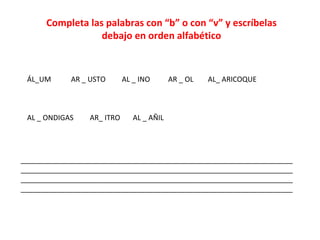 Completa las palabras con “b” o con “v” y escríbelas
debajo en orden alfabético
ÁL_UM AR _ USTO AL _ INO AR _ OL AL_ ARICOQUE
AL _ ONDIGAS AR_ ITRO AL _ AÑIL
____________________________________________________________________
____________________________________________________________________
____________________________________________________________________
____________________________________________________________________
 