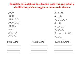 Completa las palabras descifrando las letras que faltan y
clasifica las palabras según su número de sílabas
_LB_M
_LB_N_
_LB_R_C_Q_ _
_LB_ND_G_S
_LB_Ñ_L
_RB_L
_RB_ST_S
_RB_TR_
A_ _I_ _O
A _ _I_O
A _ _O _ _I _ A
A _ _ O _
A _ _U _ _ O
A _ _A _ I _
A _ _ A _ I _ O _ UE
A_ _U _
DOS SÍLABAS TRES SÍLABAS CUATRO SÍLABAS
_____________ ________________ _________________
_____________ ________________ _________________
_____________ ________________ __________________
_____________ ________________ __________________
 