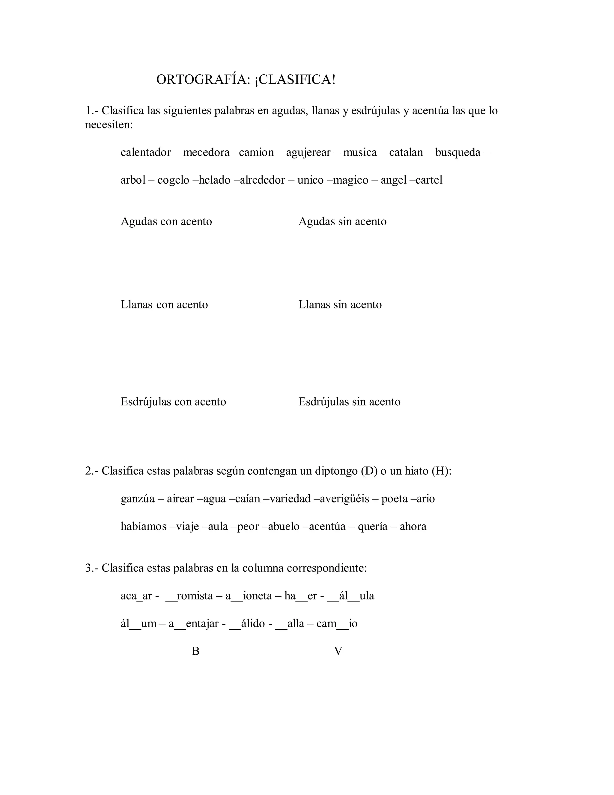 ORTOGRAFÍA: ¡CLASIFICA!
1.- Clasifica las siguientes palabras en agudas, llanas y esdrújulas y acentúa las que lo
necesiten:
calentador – mecedora –camion – agujerear – musica – catalan – busqueda –
arbol – cogelo –helado –alrededor – unico –magico – angel –cartel
Agudas con acento Agudas sin acento
Llanas con acento Llanas sin acento
Esdrújulas con acento Esdrújulas sin acento
2.- Clasifica estas palabras según contengan un diptongo (D) o un hiato (H):
ganzúa – airear –agua –caían –variedad –averigüéis – poeta –ario
habíamos –viaje –aula –peor –abuelo –acentúa – quería – ahora
3.- Clasifica estas palabras en la columna correspondiente:
aca_ar - __romista – a__ioneta – ha__er - __ál__ula
ál__um – a__entajar - __álido - __alla – cam__io
B V