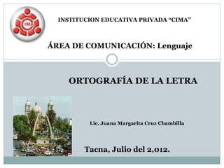 ÁREA DE COMUNICACIÓN: Lenguaje
Tacna, Julio del 2,012.
Lic. Juana Margarita Cruz Chambilla
INSTITUCION EDUCATIVA PRIVADA “CIMA”
ORTOGRAFÍA DE LA LETRA
 