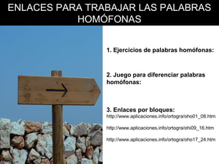 ENLACES PARA TRABAJAR LAS PALABRAS
HOMÓFONAS
1. Ejercicios de palabras homófonas:
http://www.reglasdeortografia.com/homofonasejercic.html

2. Juego para diferenciar palabras
homófonas:
http://www.supersaber.com/homofonasBV.swf

3. Enlaces por bloques:
http://www.aplicaciones.info/ortogra/oho01_08.htm
http://www.aplicaciones.info/ortogra/ohi09_16.htm
http://www.aplicaciones.info/ortogra/oho17_24.htm

 