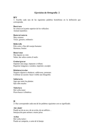 Ejercicios de Ortografía 2

B/V
1- Escribe cada una de las siguientes palabras homófonas en la definición que
corresponda.

Baca/vaca
Se coloca en la parte superior de los vehículos:
Animal mamífero:

Basto-ta/vasto-ta
Muy extenso:
Tosco, grosero, ordinario:

Bello/vello
Pelo corto y fino del cuerpo humano:
Hermoso, bonito:

Botar/votar
Dar alguien su voto:
Saltar, dar saltos contra el suelo:

Grabar/gravar
Imponer una carga, impuesto o tributo:
Registrar imágenes o sonidos; imprimir; esculpir:

Rebelarse/revelar
Negarse alguien a obedecer, sublevarse, protestar:
Confesar un secreto: hacer visible una fotografía:

Sabia/savia
Jugo que nutre las plantas:
Que sabe mucho:

Tubo/tuvo
Del verbo tener:
Pieza hueca i cilíndrica:



H
2- Haz corresponder cada una de las palabras siguientes con su significado.

Ala/ ¡hala!
Puede ser de un ave, de un avión, de un edificio…
Interjección para animar o meter prisa:

As/has
Del verbo haber:
Puede ser campeón, o carta de la baraja:
 