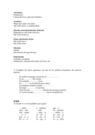 Asta/hasta
Preposición:
Cuerno del toro o palo de la bandera:

Aya/haya
Mujer que cuida a los niños:
Del verbo haber, y también árbol:

Desecho, desecha/deshecho, deshecha
Desperdicio o del verbo desechar:
Del verbo deshacer:

Echo, echa/hecho, hecha
Del verbo hacer:
Del verbo echar:

Ola/hola
Saludo:
Movimiento del agua del mar.

Onda/honda
Profunda, escondida:
Ondulación; vibración del sonido, de la luz, etc.:



3- Completa las frases siguientes con una de las palabras homófonas del ejercicio
anterior:

       El sonido se propaga a través de las ……………….
       Es un …………. del volante.
       Fui andando ………….. el río.
       El ………… es un árbol de hoja caduca.
       Las banderas estaban a media ……………
       No tengo …………. el ejercicio.
       Tiene los pies ……………… después de una larga caminata.
       La vecina siempre ……………….. aquí los desperdicios.



R/RR
4- Escribe r o r en las palabras que siguen:

       ….odilla               a….odillarse           gue….a
       desa….ollo             ….ollo                 he….amienta
       inte….umpir            ….eloje….ía            ….odille….a
       ….a….o                 ca….ete….a             ca….oce….ía
       gue….e….o              te….ito….io            fe….oca….il
       ba….e….a               ce….aje….o             te….o….ífico
 