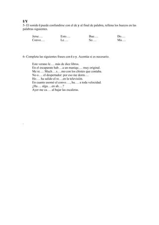 I/Y
5- El sonido i puede confundirse con el de y al final de palabra, rellena los huecos en las
palabras siguientes.

       Jerse….                Esto….                 Bue….                 Do….
       Convo….                Le….                   So….                  Mu….




6- Completa las siguientes frases con i o y. Acentúa si es necesario.

       Este verano le…. más de diez libros.
       En el escaparate hab….a un maniqu…. muy original.
       Me re…. Much….s….mo con los chistes que contaba.
       No o…. el despertador: por eso me dorm….
       Ho…. ha salido el re….en la televisión.
       En cuanto asomó el convo…., hu…. a toda velocidad.
       ¿Ha…. algu….en ah….?
       Ayer me ca…. al bajar las escaleras.




.
 