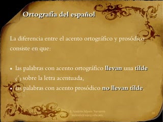 J. Andrés Alanís Navarro
aalanis@upeg.edu.mx
10
Ortografía del español
Ortografía del español
La diferencia entre el acento ortográfico y prosódico
consiste en que:
● las palabras con acento ortográfico llevan
llevan una tilde
tilde
(´) sobre la letra acentuada,
● las palabras con acento prosódico no llevan
no llevan tilde
tilde.
 