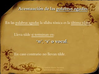J. Andrés Alanís Navarro
aalanis@upeg.edu.mx
16
Acentuación de las
Acentuación de las palabras agudas
palabras agudas
En las palabras agudas la sílaba tónica es la última sílaba.
Lleva tilde si terminan en:
“
“n”, “s” o vocal.
n”, “s” o vocal.
En caso contrario no llevan tilde.
 
