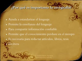 J. Andrés Alanís Navarro
aalanis@upeg.edu.mx
3
¿Por qué es importante la ortografía?
¿Por qué es importante la ortografía?
● Ayuda a estandarizar el lenguaje
● Permite la enseñanza del lenguaje
● Para compartir información confiable
● Permite que el conocimiento perdure en el tiempo
● Es necesaria para redactar artículos, libros, tesis
● Etcétera
 