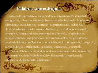 J. Andrés Alanís Navarro
aalanis@upeg.edu.mx
35
Palabras sobresdrújulas
Palabras sobresdrújulas
apágamelo, apréndetelo, asegurándoselo, asignándoselo, atrápamelo,
averíguaselo, avísamelo, bájensela, barnizándoselo, bébanselo, borrándoselo,
cálidamente, cándidamente, cántaselo, cauterizándoselo, cédemelo,
chocándoselo, ciérramelo, circuncidándoselo, cociéndoselo, cocínaselo,
cómanselo, comentándoselo, coménteselo, cómetelo, comiéndoselo,
componiéndoselo, cómpramelo, confeccionándoselos, congelándoselos,
consignándoselo, consúltamelo, contradiciéndoselo, corrígemelo, corrígeselo,
corrigiéndoselo, corríjanmelo, cuélgaselo, cuéntamelo, cuéntaselo,
dándomelo, débilmente, dejándoselo, democráticamente, demuéstramelo,
descuéntamelo, desinfectándoselo, devolviéndoselo, devuélvemelo,
dibújamelo, diciéndomelo, difícilmente
 