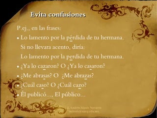 J. Andrés Alanís Navarro
aalanis@upeg.edu.mx
4
Evita confusiones
Evita confusiones
P.ej., en las frases:
● Lo lamento por la pérdida de tu hermana.
Si no llevara acento, diría:
Lo lamento por la perdida de tu hermana.
● ¿Ya lo cazaron? O ¿Ya lo casaron?
● ¿Me abrasas? O ¿Me abrazas?
● ¿Cuál caso? O ¿Cuál cazo?
● Él publicó..., El público...
 