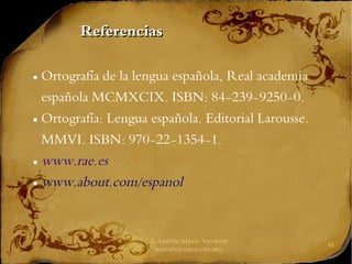 J. Andrés Alanís Navarro
aalanis@upeg.edu.mx
48
Referencias
Referencias
● Ortografía de la lengua española, Real academia
española MCMXCIX. ISBN: 84-239-9250-0.
● Ortografía: Lengua española. Editorial Larousse.
MMVI. ISBN: 970-22-1354-1.
● www.rae.es
● www.about.com/espanol
 