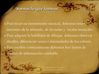 J. Andrés Alanís Navarro
aalanis@upeg.edu.mx
5
“
“Somos lo que leemos”
Somos lo que leemos”
● Para tocar un instrumento musical, debemos tener
nociones de la armonía, de las notas y escalas musicales.
● Para adquirir la habilidad de dibujar, debemos observar
detalles, diferenciar tonos e intensidades de los colores.
● Para escribir correctamente debemos leer textos de
fuentes de información confiable.
 