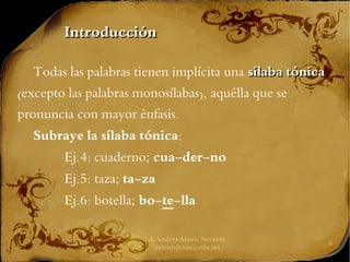 J. Andrés Alanís Navarro
aalanis@upeg.edu.mx
6
Todas las palabras tienen implícita una sílaba tónica
sílaba tónica
(excepto las palabras monosílabas), aquélla que se
pronuncia con mayor énfasis.
Subraye la sílaba tónica:
Ej.4: cuaderno; cua-der-no
Ej.5: taza; ta-za
Ej.6: botella; bo-te-lla
Introducción
Introducción
 