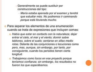    Generalmente se puede sustituir por
               construcciones del tipo:
                 María estaba apenada por el examen y tendrá
                  que estudiar más. No podremos ir caminando
                  porque está lloviendo mucho.

   Para separar los elementos de una enumeración
    cuando se trata de expresiones que incluyen comas:
        Había que estar en contacto con la naturaleza; dejar
         entrar el cielo, el mar y el viento; dormir sobre
         tablones, sobre el suelo; sentarse en sillas medio
         rotas. Delante de las conjunciones o locuciones como
         pero, mas, aunque, sin embargo, por tanto, por
         consiguiente, cuando los periodos tienen cierta
         longitud:
        Trabajamos como locos en ese proyecto porque
         teníamos confianza; sin embargo, los resultados no
         fueron los que esperábamos.
 