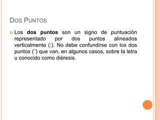 DOS PUNTOS
   Los dos puntos son un signo de puntuación
    representado      por   dos    puntos    alineados
    verticalmente (:). No debe confundirse con los dos
    puntos (¨) que van, en algunos casos, sobre la letra
    u conocido como diéresis.
 