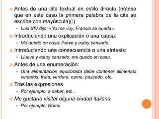    Antes de una cita textual en estilo directo (nótese
    que en este caso la primera palabra de la cita se
    escribe con mayúscula)(:)
       Luis XIV dijo: «Yo me voy, Francia se queda».
   Introduciendo una explicación o una causa:
       Me quedo en casa: llueve y estoy cansado.
   Introduciendo una consecuencia o una síntesis:
       Llueve y estoy cansado: me quedo en casa.
   Antes de una enumeración:
       Una alimentación equilibrada debe contener alimentos
        variados: fruta, verdura, carne, pescado, etc.
   Tras las expresiones
       Por ejemplo, a saber, etc.:
   Me gustaría visitar alguna ciudad italiana.
       Por ejemplo: Roma.
 