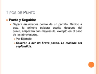 TIPOS DE PUNTO
   Punto y Seguido:
       Separa enunciados dentro de un párrafo. Debido a
        esto, la primera palabra escrita después del
        punto, empezará con mayúscula, excepto en el caso
        de las abreviaturas.
          Por Ejemplo:

          Salieron a dar un breve paseo. La mañana era
           espléndida.
 