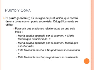 PUNTO Y COMA
   El punto y coma (;) es un signo de puntuación, que consta
    de una coma con un punto sobre ésta. Ortográficamente se
    utiliza:
             Para unir dos oraciones relacionadas en una sola

              frase :
                María estaba apenada por el examen. + María
                 tendrá que estudiar más. =
                María estaba apenada por el examen; tendrá que
                 estudiar más.
                Está lloviendo mucho + No podremos ir caminando
                 =
                Está lloviendo mucho; no podremos ir caminando.
 