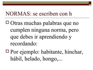NORMAS: se escriben con h
 Otras

muchas palabras que no
cumplen ninguna norma, pero
que debes ir aprendiendo y
recordando:
 Por ejemplo: habitante, hinchar,
hábil, helado, hongo,...

 