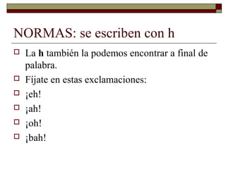 NORMAS: se escriben con h








La h también la podemos encontrar a final de
palabra.
Fíjate en estas exclamaciones:
¡eh!
¡ah!
¡oh!
¡bah!

 