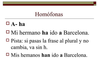 Homófonas
 A-

ha
 Mi hermano ha ido a Barcelona.
Pista: si pasas la frase al plural y no
cambia, va sin h.
 Mis hemanos han ido a Barcelona.


 