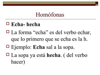 Homófonas
Echa- hecha
 La forma “echa” es del verbo echar,
que lo primero que se echa es la h.
 Ejemplo: Echa sal a la sopa.
 La sopa ya está hecha. ( del verbo
hacer)


 