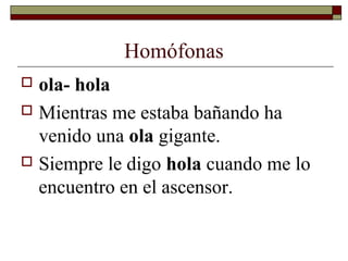 Homófonas
ola- hola
 Mientras me estaba bañando ha
venido una ola gigante.
 Siempre le digo hola cuando me lo
encuentro en el ascensor.


 