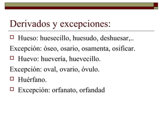 Derivados y excepciones:
Hueso: huesecillo, huesudo, deshuesar,..
Excepción: óseo, osario, osamenta, osificar.
 Huevo: huevería, huevecillo.
Excepción: oval, ovario, óvulo.
 Huérfano.
 Excepción: orfanato, orfandad


 