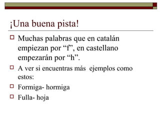 ¡Una buena pista!


Muchas palabras que en catalán
empiezan por “f”, en castellano
empezarán por “h”.



A ver si encuentras más ejemplos como
estos:
Formiga- hormiga
Fulla- hoja




 