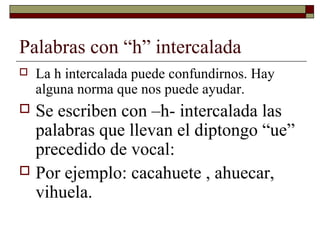 Palabras con “h” intercalada


La h intercalada puede confundirnos. Hay
alguna norma que nos puede ayudar.

Se escriben con –h- intercalada las
palabras que llevan el diptongo “ue”
precedido de vocal:
 Por ejemplo: cacahuete , ahuecar,
vihuela.


 