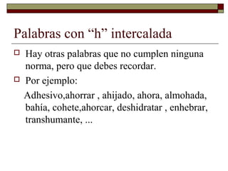 Palabras con “h” intercalada




Hay otras palabras que no cumplen ninguna
norma, pero que debes recordar.
Por ejemplo:
Adhesivo,ahorrar , ahijado, ahora, almohada,
bahía, cohete,ahorcar, deshidratar , enhebrar,
transhumante, ...

 