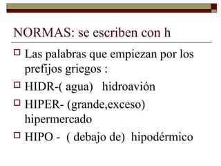NORMAS: se escriben con h
Las palabras que empiezan por los
prefijos griegos :
 HIDR-( agua) hidroavión
 HIPER- (grande,exceso)
hipermercado
 HIPO - ( debajo de) hipodérmico


 