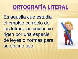 ORTOGRAFÍA LITERAL
Es aquella que estudia
el empleo correcto de
las letras, las cuales se
rigen por una especie
de leyes o normas para
su óptimo uso.
 