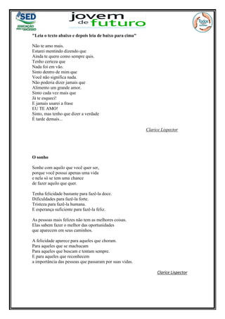 "Leia o texto abaixo e depois leia de baixo para cima"
Não te amo mais.
Estarei mentindo dizendo que
Ainda te quero como sempre quis.
Tenho certeza que
Nada foi em vão.
Sinto dentro de mim que
Você não significa nada.
Não poderia dizer jamais que
Alimento um grande amor.
Sinto cada vez mais que
Já te esqueci!
E jamais usarei a frase
EU TE AMO!
Sinto, mas tenho que dizer a verdade
É tarde demais...
Clarice Lispector
O sonho
Sonhe com aquilo que você quer ser,
porque você possui apenas uma vida
e nela só se tem uma chance
de fazer aquilo que quer.
Tenha felicidade bastante para fazê-la doce.
Dificuldades para fazê-la forte.
Tristeza para fazê-la humana.
E esperança suficiente para fazê-la feliz.
As pessoas mais felizes não tem as melhores coisas.
Elas sabem fazer o melhor das oportunidades
que aparecem em seus caminhos.
A felicidade aparece para aqueles que choram.
Para aqueles que se machucam
Para aqueles que buscam e tentam sempre.
E para aqueles que reconhecem
a importância das pessoas que passaram por suas vidas.
Clarice Lispector
 