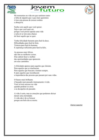 Há momentos na vida em que sentimos tanto
a falta de alguém que o que mais queremos
é tirar esta pessoa de nossos sonhos
e abraçá-la.
Sonhe com aquilo que você quiser.
Seja o que você quer ser,
porque você possui apenas uma vida
e nela só se tem uma chance
de fazer aquilo que se quer.
Tenha felicidade bastante para fazê-la doce.
Dificuldades para fazê-la forte.
Tristeza para fazê-la humana.
E esperança suficiente para fazê-la feliz.
As pessoas mais felizes
não têm as melhores coisas.
Elas sabem fazer o melhor
das oportunidades que aparecem
em seus caminhos.
A felicidade aparece para aqueles que choram.
Para aqueles que se machucam.
Para aqueles que buscam e tentam sempre.
E para aqueles que reconhecem
a importância das pessoas que passam por suas vidas.
O futuro mais brilhante
é baseado num passado intensamente vivido.
Você só terá sucesso na vida
quando perdoar os erros
e as decepções do passado.
A vida é curta, mas as emoções que podemos deixar
duram uma eternidade.
A vida não é de se brincar
porque um belo dia se morre.
Clarice Lispector
 