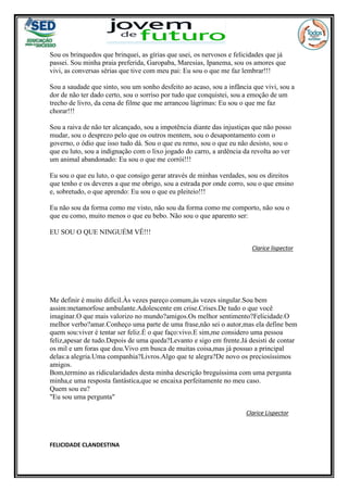 Sou os brinquedos que brinquei, as gírias que usei, os nervosos e felicidades que já
passei. Sou minha praia preferida, Garopaba, Maresias, Ipanema, sou os amores que
vivi, as conversas sérias que tive com meu pai: Eu sou o que me faz lembrar!!!
Sou a saudade que sinto, sou um sonho desfeito ao acaso, sou a infância que vivi, sou a
dor de não ter dado certo, sou o sorriso por tudo que conquistei, sou a emoção de um
trecho de livro, da cena de filme que me arrancou lágrimas: Eu sou o que me faz
chorar!!!
Sou a raiva de não ter alcançado, sou a impotência diante das injustiças que não posso
mudar, sou o desprezo pelo que os outros mentem, sou o desapontamento com o
governo, o ódio que isso tudo dá. Sou o que eu remo, sou o que eu não desisto, sou o
que eu luto, sou a indignação com o lixo jogado do carro, a ardência da revolta ao ver
um animal abandonado: Eu sou o que me corrói!!!
Eu sou o que eu luto, o que consigo gerar através de minhas verdades, sou os direitos
que tenho e os deveres a que me obrigo, sou a estrada por onde corro, sou o que ensino
e, sobretudo, o que aprendo: Eu sou o que eu pleiteio!!!
Eu não sou da forma como me visto, não sou da forma como me comporto, não sou o
que eu como, muito menos o que eu bebo. Não sou o que aparento ser:
EU SOU O QUE NINGUÉM VÊ!!!
Clarice lispector
Me definir é muito difícil.Às vezes pareço comum,às vezes singular.Sou bem
assim:metamorfose ambulante.Adolescente em crise.Crises.De tudo o que você
imaginar.O que mais valorizo no mundo?amigos.Os melhor sentimento?Felicidade.O
melhor verbo?amar.Conheço uma parte de uma frase,não sei o autor,mas ela define bem
quem sou:viver é tentar ser feliz.É o que faço:vivo.E sim,me considero uma pessoa
feliz,apesar de tudo.Depois de uma queda?Levanto e sigo em frente.Já desisti de contar
os mil e um foras que dou.Vivo em busca de muitas coisa,mas já possuo a principal
delas:a alegria.Uma companhia?Livros.Algo que te alegra?De novo os preciosíssimos
amigos.
Bom,termino as ridicularidades desta minha descrição breguíssima com uma pergunta
minha,e uma resposta fantástica,que se encaixa perfeitamente no meu caso.
Quem sou eu?
"Eu sou uma pergunta"
Clarice Lispector
FELICIDADE CLANDESTINA
 