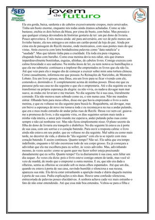 Ela era gorda, baixa, sardenta e de cabelos excessivamente crespos, meio arruivados.
Tinha um busto enorme, enquanto nós todas ainda éramos achatadas. Como se não
bastasse, enchia os dois bolsos da blusa, por cima do busto, com balas. Mas possuía o
que qualquer criança devoradora de histórias gostaria de ter: um pai dono de livraria.
Pouco aproveitava. E nós menos ainda: até para aniversário, em vez de pelo menos um
livrinho barato, ela nos entregava em mãos um cartão-postal da loja do pai. Ainda por
cima era de paisagem do Recife mesmo, onde morávamos, com suas pontes mais do que
vistas. Atrás escrevia com letra bordadíssima palavras como "data natalícia" e
"saudade". Mas que talento tinha para a crueldade. Ela toda era pura vingança,
chupando balas com barulho. Como essa menina devia nos odiar, nós que éramos
imperdoavelmente bonitinhas, esguias, altinhas, de cabelos livres. Comigo exerceu com
calma ferocidade o seu sadismo. Na minha ânsia de ler, eu nem notava as humilhações a
que ela me submetia: continuava a implorar-lhe emprestados os livros que ela não lia.
Até que veio para ela o magno dia de começar a exercer sobre mim uma tortura chinesa.
Como casualmente, informou-me que possuía As Reinações de Narizinho, de Monteiro
Lobato. Era um livro grosso, meu Deus, era um livro para se ficar vivendo com ele,
comendo-o, dormindo-o. E completamente acima de minhas posses. Disse-me que eu
passasse pela sua casa no dia seguinte e que ela o emprestaria. Até o dia seguinte eu me
transformei na própria esperança da alegria: eu não vivia, eu nadava devagar num mar
suave, as ondas me levavam e me traziam. No dia seguinte fui à sua casa, literalmente
correndo. Ela não morava num sobrado como eu, e sim numa casa. Não me mandou
entrar. Olhando bem para meus olhos, disse-me que havia emprestado o livro a outra
menina, e que eu voltasse no dia seguinte para buscá-lo. Boquiaberta, saí devagar, mas
em breve a esperança de novo me tomava toda e eu recomeçava na rua a andar pulando,
que era o meu modo estranho de andar pelas ruas de Recife. Dessa vez nem caí: guiava-
me a promessa do livro, o dia seguinte viria, os dias seguintes seriam mais tarde a
minha vida inteira, o amor pelo mundo me esperava, andei pulando pelas ruas como
sempre e não caí nenhuma vez. Mas não ficou simplesmente nisso. O plano secreto da
filha do dono de livraria era tranquilo e diabólico. No dia seguinte lá estava eu à porta
de sua casa, com um sorriso e o coração batendo. Para ouvir a resposta calma: o livro
ainda não estava em seu poder, que eu voltasse no dia seguinte. Mal sabia eu como mais
tarde, no decorrer da vida, o drama do "dia seguinte" com ela ia se repetir com meu
coração batendo. E assim continuou. Quanto tempo? Não sei. Ela sabia que era tempo
indefinido, enquanto o fel não escorresse todo de seu corpo grosso. Eu já começara a
adivinhar que ela me escolhera para eu sofrer, às vezes adivinho. Mas, adivinhando
mesmo, às vezes aceito: como se quem quer me fazer sofrer esteja precisando
danadamente que eu sofra. Quanto tempo? Eu ia diariamente à sua casa, sem faltar um
dia sequer. Ás vezes ela dizia: pois o livro esteve comigo ontem de tarde, mas você só
veio de manhã, de modo que o emprestei a outra menina. E eu, que não era dada a
olheiras, sentia as olheiras se cavando sob os meus olhos espantados. Até que um dia,
quando eu estava à porta de sua casa, ouvindo humilde e silenciosa a sua recusa,
apareceu sua mãe. Ela devia estar estranhando a aparição muda e diária daquela menina
à porta de sua casa. Pediu explicações a nós duas. Houve uma confusão silenciosa,
entrecortada de palavras pouco elucidativas. A senhora achava cada vez mais estranho o
fato de não estar entendendo. Até que essa mãe boa entendeu. Voltou-se para a filha e
 