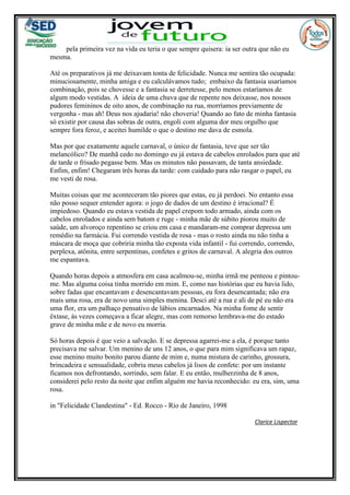 pela primeira vez na vida eu teria o que sempre quisera: ia ser outra que não eu
mesma.
Até os preparativos já me deixavam tonta de felicidade. Nunca me sentira tão ocupada:
minuciosamente, minha amiga e eu calculávamos tudo; embaixo da fantasia usaríamos
combinação, pois se chovesse e a fantasia se derretesse, pelo menos estaríamos de
algum modo vestidas. A ideia de uma chuva que de repente nos deixasse, nos nossos
pudores femininos de oito anos, de combinação na rua, morríamos previamente de
vergonha - mas ah! Deus nos ajudaria! não choveria! Quando ao fato de minha fantasia
só existir por causa das sobras de outra, engoli com alguma dor meu orgulho que
sempre fora feroz, e aceitei humilde o que o destino me dava de esmola.
Mas por que exatamente aquele carnaval, o único de fantasia, teve que ser tão
melancólico? De manhã cedo no domingo eu já estava de cabelos enrolados para que até
de tarde o frisado pegasse bem. Mas os minutos não passavam, de tanta ansiedade.
Enfim, enfim! Chegaram três horas da tarde: com cuidado para não rasgar o papel, eu
me vesti de rosa.
Muitas coisas que me aconteceram tão piores que estas, eu já perdoei. No entanto essa
não posso sequer entender agora: o jogo de dados de um destino é irracional? É
impiedoso. Quando eu estava vestida de papel crepom todo armado, ainda com os
cabelos enrolados e ainda sem batom e ruge - minha mãe de súbito piorou muito de
saúde, um alvoroço repentino se criou em casa e mandaram-me comprar depressa um
remédio na farmácia. Fui correndo vestida de rosa - mas o rosto ainda nu não tinha a
máscara de moça que cobriria minha tão exposta vida infantil - fui correndo, correndo,
perplexa, atônita, entre serpentinas, confetes e gritos de carnaval. A alegria dos outros
me espantava.
Quando horas depois a atmosfera em casa acalmou-se, minha irmã me penteou e pintou-
me. Mas alguma coisa tinha morrido em mim. E, como nas histórias que eu havia lido,
sobre fadas que encantavam e desencantavam pessoas, eu fora desencantada; não era
mais uma rosa, era de novo uma simples menina. Desci até a rua e ali de pé eu não era
uma flor, era um palhaço pensativo de lábios encarnados. Na minha fome de sentir
êxtase, às vezes começava a ficar alegre, mas com remorso lembrava-me do estado
grave de minha mãe e de novo eu morria.
Só horas depois é que veio a salvação. E se depressa agarrei-me a ela, é porque tanto
precisava me salvar. Um menino de uns 12 anos, o que para mim significava um rapaz,
esse menino muito bonito parou diante de mim e, numa mistura de carinho, grossura,
brincadeira e sensualidade, cobriu meus cabelos já lisos de confete: por um instante
ficamos nos defrontando, sorrindo, sem falar. E eu então, mulherzinha de 8 anos,
considerei pelo resto da noite que enfim alguém me havia reconhecido: eu era, sim, uma
rosa.
in "Felicidade Clandestina" - Ed. Rocco - Rio de Janeiro, 1998
Clarice Lispector
 