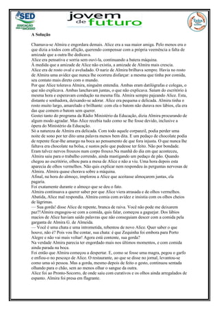A Solução
Chamava-se Almira e engordara demais. Alice era a sua maior amiga. Pelo menos era o
que dizia a todos com aflição, querendo compensar com a própria veemência a falta de
amizade que a outra lhe dedicava.
Alice era pensativa e sorria sem ouvi-la, continuando a batera máquina.
À medida que a amizade de Alice não existia, a amizade de Almira mais crescia.
Alice era de rosto oval e aveludado. O nariz de Almira brilhava sempre. Havia no rosto
de Almira uma avidez que nunca lhe ocorrera disfarçar: a mesma que tinha por comida,
seu contato mais direto com o mundo.
Por que Alice tolerava Almira, ninguém entendia. Ambas eram datilógrafas e colegas, o
que não explicava. Ambas lanchavam juntas, o que não explicava. Saíam do escritório à
mesma hora e esperavam condução na mesma fila. Almira sempre pajeando Alice. Esta,
distante e sonhadora, deixando-se adorar. Alice era pequena e delicada. Almira tinha o
rosto muito largo, amarelado e brilhante: com ela o batom não durava nos lábios, ela era
das que comem o batom sem querer.
Gostei tanto do programa da Rádio Ministério da Educação, dizia Almira procurando de
algum modo agradar. Mas Alice recebia tudo como se lhe fosse devido, inclusive a
ópera do Ministério da Educação.
Só a natureza de Almira era delicada. Com todo aquele corpanzil, podia perder uma
noite de sono por ter dito uma palavra menos bem dita. E um pedaço de chocolate podia
de repente ficar-lhe amargo na boca ao pensamento de que fora injusta. O que nunca lhe
faltava era chocolate na bolsa, e sustos pelo que pudesse ter feito. Não por bondade.
Eram talvez nervos frouxos num corpo frouxo.Na manhã do dia em que aconteceu,
Almira saiu para o trabalho correndo, ainda mastigando um pedaço de pão. Quando
chegou ao escritório, olhou para a mesa de Alice e não a viu. Uma hora depois esta
aparecia de olhos vermelhos. Não quis explicar nem respondeu às perguntas nervosas de
Almira. Almira quase chorava sobre a máquina.
Afinal, na hora do almoço, implorou a Alice que aceitasse almoçarem juntas, ela
pagaria.
Foi exatamente durante o almoço que se deu o fato.
Almira continuava a querer saber por que Alice viera atrasada e de olhos vermelhos.
Abatida, Alice mal respondia. Almira comia com avidez e insistia com os olhos cheios
de lágrimas.
— Sua gorda! disse Alice de repente, branca de raiva. Você não pode me deixarem
paz?!Almira engasgou-se com a comida, quis falar, começou a gaguejar. Dos lábios
macios de Alice haviam saído palavras que não conseguiam descer com a comida pela
garganta de Almira G. de Almeida.
— Você é uma chata e uma intrometida, rebentou de novo Alice. Quer saber o que
houve, não é? Pois vou lhe contar, sua chata: é que Zequinha foi embora para Porto
Alegre e não vai mais voltar! Agora está contente, sua gorda?
Na verdade Almira parecia ter engordado mais nos últimos momentos, e com comida
ainda parada na boca.
Foi então que Almira começou a despertar. E, como se fosse uma magra, pegou o garfo
e enfiou-o no pescoço de Alice. O restaurante, ao que se disse no jornal, levantou-se
como uma só pessoa. Mas a gorda, mesmo depois de feito o gesto, continuou sentada
olhando para o chão, sem ao menos olhar o sangue da outra.
Alice foi ao Pronto-Socorro, de onde saiu com curativos e os olhos ainda arregalados de
espanto. Almira foi presa em flagrante.
 