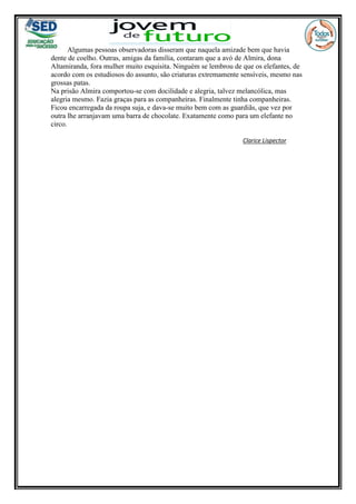 Algumas pessoas observadoras disseram que naquela amizade bem que havia
dente de coelho. Outras, amigas da família, contaram que a avó de Almira, dona
Altamiranda, fora mulher muito esquisita. Ninguém se lembrou de que os elefantes, de
acordo com os estudiosos do assunto, são criaturas extremamente sensíveis, mesmo nas
grossas patas.
Na prisão Almira comportou-se com docilidade e alegria, talvez melancólica, mas
alegria mesmo. Fazia graças para as companheiras. Finalmente tinha companheiras.
Ficou encarregada da roupa suja, e dava-se muito bem com as guardiãs, que vez por
outra lhe arranjavam uma barra de chocolate. Exatamente como para um elefante no
circo.
Clarice Lispector
 