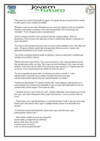 "Não quero ter a terrível limitação de quem vive apenas do que é possível fazer sentido.
Eu não: quero é uma verdade inventada".
"Renda-se como eu me rendi. Mergulhe no que você não conhece, como eu mergulhei.
Pergunte, sem querer a resposta, como estou perguntando. Não se preocupe em
"entender". Viver ultrapassa todo o entendimento."
"Escrevo porque encontro nisso um prazer que não consigo traduzir. Não sou
pretensiosa. Escrevo para mim, para que eu sinta a minha alma falando e cantando, às
vezes chorando"...
"Eu escrevo sem esperança de que o que eu escrevo altere qualquer coisa. Não altera em
nada... Porque no fundo a gente não está querendo alterar as coisas. A gente está
querendo desabrochar de um modo ou de outro..."
"Até cortar os próprios defeitos pode ser perigoso. Nunca se sabe qual é o defeito que
sustenta nosso edifício inteiro".
"Minha alma tem o peso da luz. Tem o peso da música. Tem o peso da palavra nunca
dita, prestes quem sabe a ser dita. Tem o peso de uma lembrança. Tem o peso de uma
saudade. Tem o peso de um olhar. Pesa como pesa uma ausência. E a lágrima que não
se chorou. Tem o imaterial peso da solidão no meio de outros."
"Eu sou à esquerda de quem entra. E estremece em mim o mundo. (...) Sou
caleidoscópica: fascinam-me as minhas mutações faiscantes que aqui
caleidoscopicamente registro.Sou um coração batendo no mundo."
"Aceitar-me plenamente? É violentar minha vida. Cada mudança, cada projeto novo
causa espanto:meu coração está espantado. É por isso que toda minha palavra tem um
coração onde circula sangue" (Um sopro de vida)
"...Respeite mesmo o que é ruim em você - respeite sobretudo o que imagina que é ruim
em você - não copie uma pessoa ideal, copie você mesma - é esse seu único meio de
viver."
..."Pegue para você o que lhe pertence, e o que lhe pertence é tudo o que sua vida exige.
Parece uma vida amoral. Mas o que é verdadeiramente imoral é ter desistido de si
mesma."
"A harmonia secreta da desarmonia. Quero não o que está feito mas o que
tortuosamente ainda se faz."
..."Que minha solidão me sirva de companhia.
que eu tenha a coragem de me enfrentar.
que eu saiba ficar com o nada
e mesmo assim me sentir
como se estivesse plena de tudo."
 