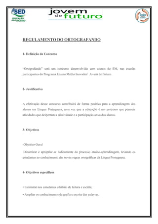 REGULAMENTO DO ORTOGRAFANDO
1- Definição do Concurso
“Ortografando” será um concurso desenvolvido com alunos do EM, nas escolas
participantes do Programa Ensino Médio Inovador/ Jovem de Futuro.
2- Justificativa
A efetivação desse concurso contribuirá de forma positiva para a aprendizagem dos
alunos em Língua Portuguesa, uma vez que a educação é um processo que permeia
atividades que despertam a criatividade e a participação ativa dos alunos.
3- Objetivos
-Objetivo Geral
Dinamizar e apropriar-se ludicamente do processo ensino-aprendizagem, levando os
estudantes ao conhecimento das novas regras ortográficas da Língua Portuguesa.
4- Objetivos específicos
• Estimular nos estudantes o hábito de leitura e escrita;
• Ampliar os conhecimentos de grafia e escrita das palavras.
 