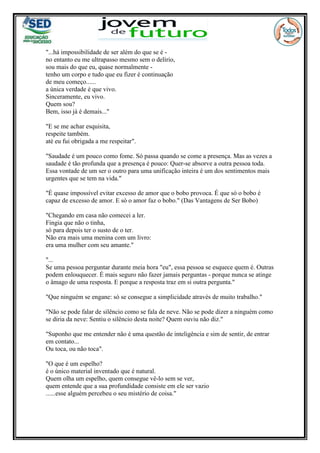 "...há impossibilidade de ser além do que se é -
no entanto eu me ultrapasso mesmo sem o delírio,
sou mais do que eu, quase normalmente -
tenho um corpo e tudo que eu fizer é continuação
de meu começo......
a única verdade é que vivo.
Sinceramente, eu vivo.
Quem sou?
Bem, isso já é demais..."
"E se me achar esquisita,
respeite também.
até eu fui obrigada a me respeitar".
"Saudade é um pouco como fome. Só passa quando se come a presença. Mas as vezes a
saudade é tão profunda que a presença é pouco: Quer-se absorve a outra pessoa toda.
Essa vontade de um ser o outro para uma unificação inteira é um dos sentimentos mais
urgentes que se tem na vida."
"É quase impossível evitar excesso de amor que o bobo provoca. É que só o bobo é
capaz de excesso de amor. E só o amor faz o bobo." (Das Vantagens de Ser Bobo)
"Chegando em casa não comecei a ler.
Fingia que não o tinha,
só para depois ter o susto de o ter.
Não era mais uma menina com um livro:
era uma mulher com seu amante."
"...
Se uma pessoa perguntar durante meia hora "eu", essa pessoa se esquece quem é. Outras
podem enlouquecer. É mais seguro não fazer jamais perguntas - porque nunca se atinge
o âmago de uma resposta. E porque a resposta traz em si outra pergunta."
"Que ninguém se engane: só se consegue a simplicidade através de muito trabalho."
"Não se pode falar de silêncio como se fala de neve. Não se pode dizer a ninguém como
se diria da neve: Sentiu o silêncio desta noite? Quem ouviu não diz."
"Suponho que me entender não é uma questão de inteligência e sim de sentir, de entrar
em contato...
Ou toca, ou não toca".
"O que é um espelho?
é o único material inventado que é natural.
Quem olha um espelho, quem consegue vê-lo sem se ver,
quem entende que a sua profundidade consiste em ele ser vazio
......esse alguém percebeu o seu mistério de coisa."
 